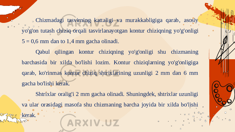 Chizmadagi tasvirning kattaligi va murakkabligiga qarab , asosiy yo &#39; g &#39; on tutash chiziq orqali tasvirlanayotgan kontur chiziqning yo &#39; g &#39; onligi 5 = 0,6 mm dan to 1,4 mm gacha olinadi . Qabul qilingan kontur chiziqning yo&#39;g&#39;onligi shu chizmaning barchasida bir xilda bo&#39;lishi lozim. Kontur chiziqlarning yo&#39;g&#39;onligiga qarab, ko&#39;rinmas kontur chiziq shtrixlarining uzunligi 2 mm dan 6 mm gacha bo&#39;lishi kerak. Shtrixlar oralig&#39;i 2 mm gacha olinadi. Shuningdek, shtrixlar uzunligi va ular orasidagi masofa shu chizmaning barcha joyida bir xilda bo&#39;lishi kerak. 