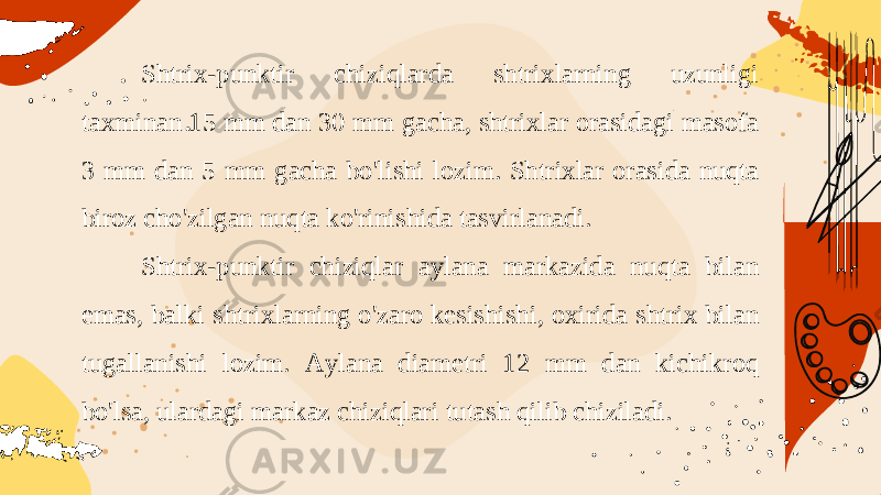 Shtrix-punktir chiziqlarda shtrixlarning uzunligi taxminan 15 mm dan 30 mm gacha, shtrixlar orasidagi masofa 3 mm dan 5 mm gacha bo&#39;lishi lozim. Shtrixlar orasida nuqta biroz cho&#39;zilgan nuqta ko&#39;rinishida tasvirlanadi. Shtrix-punktir chiziqlar aylana markazida nuqta bilan emas, balki shtrixlarning o&#39;zaro kesishishi, oxirida shtrix bilan tugallanishi lozim. Aylana diametri 12 mm dan kichikroq bo&#39;lsa, ulardagi markaz chiziqlari tutash qilib chiziladi. 