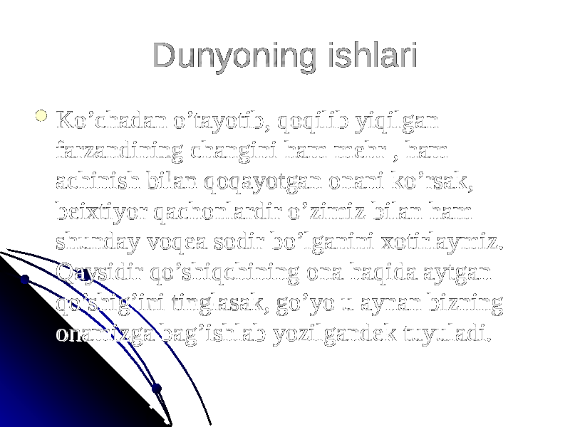 Dunyoning ishlari Dunyoning ishlari  Ko’chadan o’tayotib, qoqilib yiqilgan Ko’chadan o’tayotib, qoqilib yiqilgan farzandining changini ham mehr , ham farzandining changini ham mehr , ham achinish bilan qoqayotgan onani ko’rsak, achinish bilan qoqayotgan onani ko’rsak, beixtiyor qachonlardir o’zimiz bilan ham beixtiyor qachonlardir o’zimiz bilan ham shunday voqea sodir bo’lganini xotirlaymiz. shunday voqea sodir bo’lganini xotirlaymiz. Qaysidir qo’shiqchining ona haqida aytgan Qaysidir qo’shiqchining ona haqida aytgan qo’shig’ini tinglasak, go’yo u aynan bizning qo’shig’ini tinglasak, go’yo u aynan bizning onamizga bag’ishlab yozilgandek tuyuladi. onamizga bag’ishlab yozilgandek tuyuladi. 