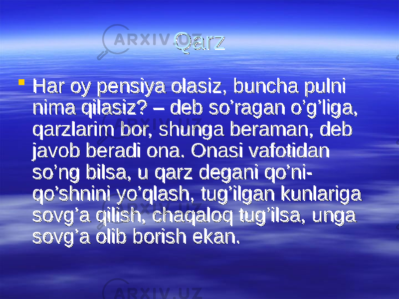 Qarz Qarz  Har oy pensiya olasiz, buncha pulni Har oy pensiya olasiz, buncha pulni nima qilasiz? – deb so’ragan o’g’liga, nima qilasiz? – deb so’ragan o’g’liga, qarzlarim bor, shunga beraman, deb qarzlarim bor, shunga beraman, deb javob beradi ona. Onasi vafotidan javob beradi ona. Onasi vafotidan so’ng bilsa, u qarz degani qo’ni-so’ng bilsa, u qarz degani qo’ni- qo’shnini yo’qlash, tug’ilgan kunlariga qo’shnini yo’qlash, tug’ilgan kunlariga sovg’a qilish, chaqaloq tug’ilsa, unga sovg’a qilish, chaqaloq tug’ilsa, unga sovg’a olib borish ekan. sovg’a olib borish ekan. 