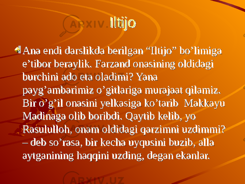 Iltijo Iltijo Ana endi darslikda berilgan “Iltijo” bo’limiga Ana endi darslikda berilgan “Iltijo” bo’limiga e’tibor beraylik. Farzand onasining oldidagi e’tibor beraylik. Farzand onasining oldidagi burchini ado eta oladimi? Yana burchini ado eta oladimi? Yana payg’ambarimiz o’gitlariga murajaat qilamiz. payg’ambarimiz o’gitlariga murajaat qilamiz. Bir o’g’il onasini yelkasiga ko’tarib Makkayu Bir o’g’il onasini yelkasiga ko’tarib Makkayu Madinaga olib boribdi. Qaytib kelib, yo Madinaga olib boribdi. Qaytib kelib, yo Rasululloh, onam oldidagi qarzimni uzdimmi? Rasululloh, onam oldidagi qarzimni uzdimmi? – deb so’rasa, bir kecha uyqusini buzib, alla – deb so’rasa, bir kecha uyqusini buzib, alla aytganining haqqini uzding, degan ekanlar. aytganining haqqini uzding, degan ekanlar. 