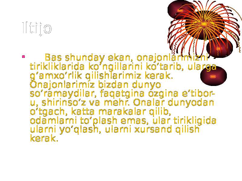 Iltijo • Bas shunday ekan, onajonlarimizni tirikliklarida ko’ngillarini ko’tarib, ularga g’amxo’rlik qilishlarimiz kerak. Onajonlarimiz bizdan dunyo so’ramaydilar, faqatgina ozgina e’tibor- u, shirinso’z va mehr. Onalar dunyodan o’tgach, katta marakalar qilib, odamlarni to’plash emas, ular tirikligida ularni yo’qlash, ularni xursand qilish kerak. 