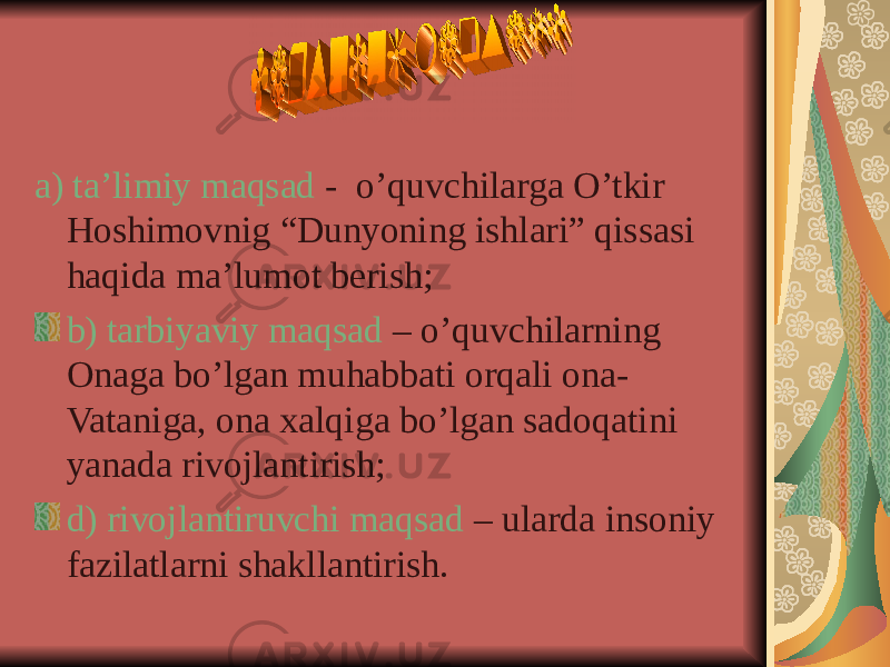 a) ta’limiy maqsad - o’quvchilarga O’tkir Hoshimovnig “Dunyoning ishlari” qissasi haqida ma’lumot berish; b) tarbiyaviy maqsad – o’quvchilarning Onaga bo’lgan muhabbati orqali ona- Vataniga, ona xalqiga bo’lgan sadoqatini yanada rivojlantirish; d) rivojlantiruvchi maqsad – ularda insoniy fazilatlarni shakllantirish. 