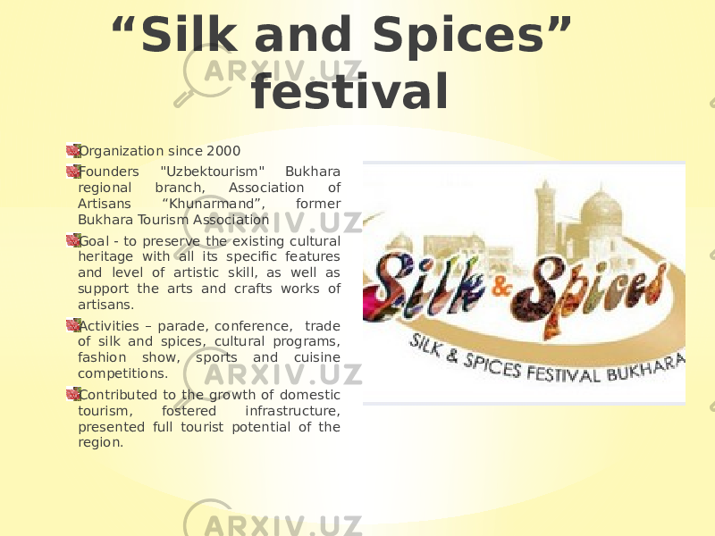 “ Silk and Spices” festival Organization since 2000 Founders &#34;Uzbektourism&#34; Bukhara regional branch, Association of Artisans “Khunarmand”, former Bukhara Tourism Association Goal - to preserve the existing cultural heritage with all its specific features and level of artistic skill, as well as support the arts and crafts works of artisans. Activities – parade, conference, trade of silk and spices, cultural programs, fashion show, sports and cuisine competitions. Contributed to the growth of domestic tourism, fostered infrastructure, presented full tourist potential of the region. 