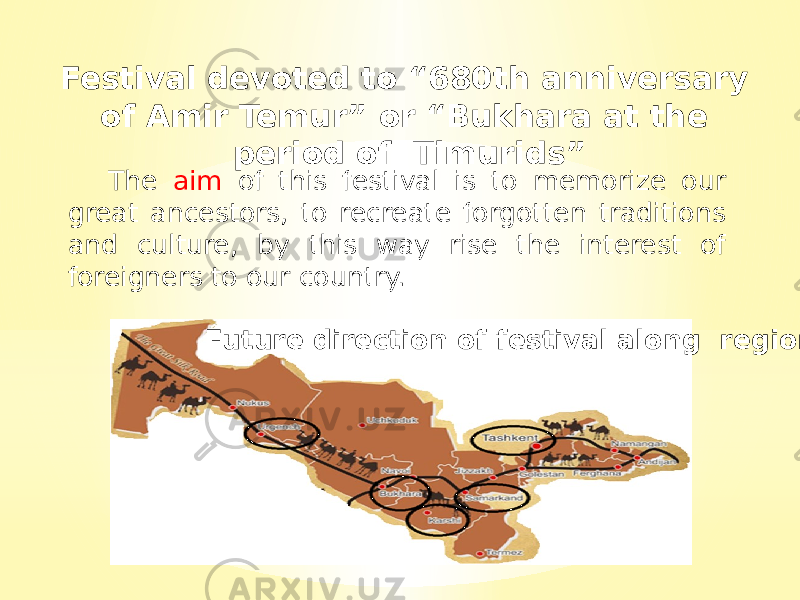 Future direction of festival along regionsFestival devoted to “680th anniversary of Amir Temur” or “Bukhara at the period of Timurids” The aim of this festival is to memorize our great ancestors, to recreate forgotten traditions and culture, by this way rise the interest of foreigners to our country. 