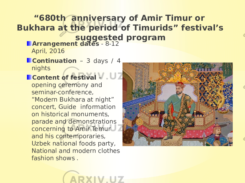 Arrangement dates - 8-12 April, 2016 Continuation – 3 days / 4 nights Content of festival – opening ceremony and seminar-conference, “Modern Bukhara at night” concert, Guide information on historical monuments, parade and demonstrations concerning to Amir Temur and his contemporaries, Uzbek national foods party, National and modern clothes fashion shows . “ 680th anniversary of Amir Timur or Bukhara at the period of Timurids” festival’s suggested program 