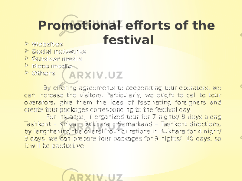 Promotional efforts of the festival  Websites  Social networks  Outdoor media  Mass media  Others By offering agreements to cooperating tour operators, we can increase the visitors. Particularly, we ought to call to tour operators, give them the idea of fascinating foreigners and create tour packages corresponding to the festival day. For instance, if organized tour for 7 nights/ 8 days along Tashkent – Khiva – Bukhara – Samarkand – Tashkent directions, by lengthening the overall tour durations in Bukhara for 4 night/ 3 days, we can prepare tour packages for 9 nights/ 10 days, so it will be productive. 