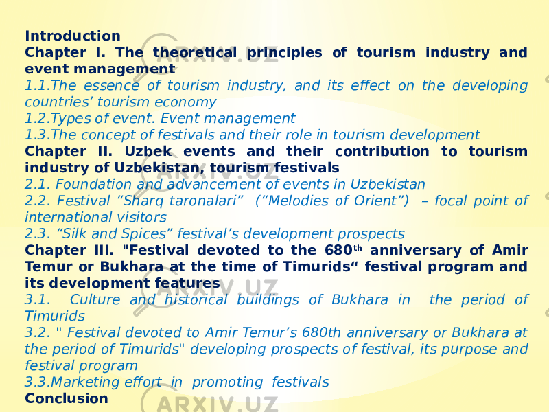 Introduction Chapter I. The theoretical principles of tourism industry and event management 1.1.The essence of tourism industry, and its effect on the developing countries’ tourism economy 1.2.Types of event. Event management 1.3.The concept of festivals and their role in tourism development Chapter II. Uzbek events and their contribution to tourism industry of Uzbekistan, tourism festivals 2.1. Foundation and advancement of events in Uzbekistan 2.2. Festival “Sharq taronalari” (“Melodies of Orient”) – focal point of international visitors 2.3. “Silk and Spices” festival’s development prospects Chapter III. &#34;Festival devoted to the 680 th anniversary of Amir Temur or Bukhara at the time of Timurids“ festival program and its development features 3.1. Culture and historical buildings of Bukhara in the period of Timurids 3.2. &#34; Festival devoted to Amir Temur’s 680th anniversary or Bukhara at the period of Timurids&#34; developing prospects of festival, its purpose and festival program 3.3.Marketing effort in promoting festivals Conclusion 