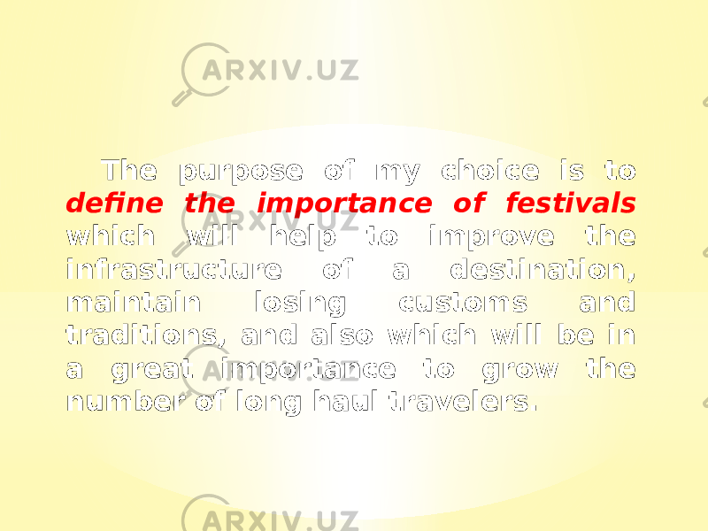 The purpose of my choice is to define the importance of festivals which will help to improve the infrastructure of a destination, maintain losing customs and traditions, and also which will be in a great importance to grow the number of long haul travelers. 