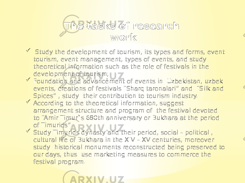  Study the development of tourism, its types and forms, event tourism, event management, types of events, and study theoretical information such as the role of festivals in the development of tourism;  Foundation and advancement of events in Uzbekistan, uzbek events, creations of festivals “Sharq taronalari” and “Silk and Spices” , study their contribution to tourism industry.  According to the theoretical information, suggest arrangement structure and program of the festival devoted to “Amir Timur`s 680th anniversary or Bukhara at the period of Timurids”.  Study Timurids dynasty and their period, social – political , cultural life of Bukhara in the XIV – XV centuries, moreover study historical monuments reconstructed being preserved to our days, thus use marketing measures to commerce the festival program. The tasks of research work 