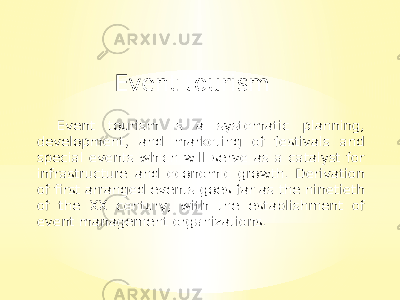 Event tourism Event tourism is a systematic planning, development, and marketing of festivals and special events which will serve as a catalyst for infrastructure and economic growth. Derivation of first arranged events goes far as the ninetieth of the XX century, with the establishment of event management organizations. 