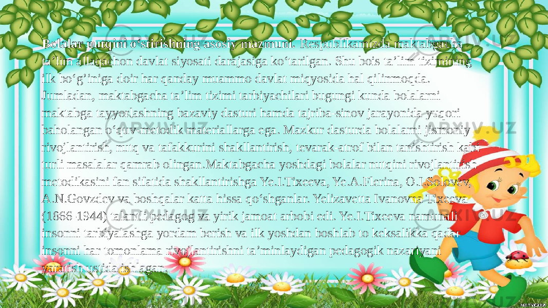 Bolalar nutqini o‘stirishning asosiy mazmuni. Respublikamizda maktabgacha ta’lim allaqachon davlat siyosati darajasiga ko‘tarilgan. Shu bois ta’lim tizimining ilk bo‘g’iniga doir har qanday muammo davlat miqyosida hal qilinmoqda. Jumladan, maktabgacha ta’lim tizimi tarbiyachilari bugungi kunda bolalarni maktabga tayyorlashning bazaviy dasturi hamda tajriba-sinov jarayonida yuqori baholangan o‘quv-metodik materiallarga ega. Mazkur dasturda bolalarni jismoniy rivojlantirish, nutq va tafakkurini shakllantirish, tevarak-atrof bilan tanishtirish kabi turli masalalar qamrab olingan.Maktabgacha yoshdagi bolalar nutqini rivojlantirish metodikasini fan sifatida shakllantirishga Ye.I.Tixeeva, Ye.A.Flerina, O.I.Solovev, A.N.Govzdev va boshqalar katta hissa qo‘shganlar. Yelizavetta Ivanovna Tixeeva (1866-1944) talantli pedagog va yirik jamoat arbobi edi. Ye.I.Tixeeva namunali insonni tarbiyalashga yordam berish va ilk yoshdan boshlab to keksalikka qadar insonni har tomonlama rivojlantirishni ta’minlaydigan pedagogik nazariyani yaratish ustida ishlagan. 