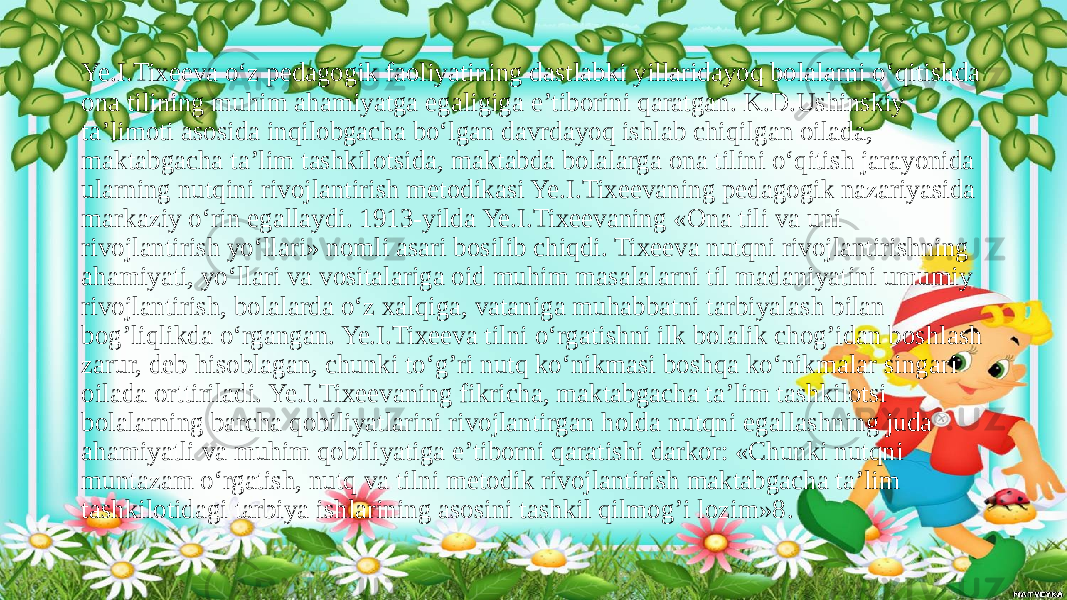 Ye.I.Tixeeva o‘z pedagogik faoliyatining dastlabki yillaridayoq bolalarni o‘qitishda ona tilining muhim ahamiyatga egaligiga e’tiborini qaratgan. K.D.Ushinskiy ta’limoti asosida inqilobgacha bo‘lgan davrdayoq ishlab chiqilgan oilada, maktabgacha ta’lim tashkilotsida, maktabda bolalarga ona tilini o‘qitish jarayonida ularning nutqini rivojlantirish metodikasi Ye.I.Tixeevaning pedagogik nazariyasida markaziy o‘rin egallaydi. 1913-yilda Ye.I.Tixeevaning «Ona tili va uni rivojlantirish yo‘llari» nomli asari bosilib chiqdi. Tixeeva nutqni rivojlantirishning ahamiyati, yo‘llari va vositalariga oid muhim masalalarni til madaniyatini umumiy rivojlantirish, bolalarda o‘z xalqiga, vataniga muhabbatni tarbiyalash bilan bog’liqlikda o‘rgangan. Ye.I.Tixeeva tilni o‘rgatishni ilk bolalik chog’idan boshlash zarur, deb hisoblagan, chunki to‘g’ri nutq ko‘nikmasi boshqa ko‘nikmalar singari oilada orttiriladi. Ye.I.Tixeevaning fikricha, maktabgacha ta’lim tashkilotsi bolalarning barcha qobiliyatlarini rivojlantirgan holda nutqni egallashning juda ahamiyatli va muhim qobiliyatiga e’tiborni qaratishi darkor: «Chunki nutqni muntazam o‘rgatish, nutq va tilni metodik rivojlantirish maktabgacha ta’lim tashkilotidagi tarbiya ishlarining asosini tashkil qilmog’i lozim»8 . 