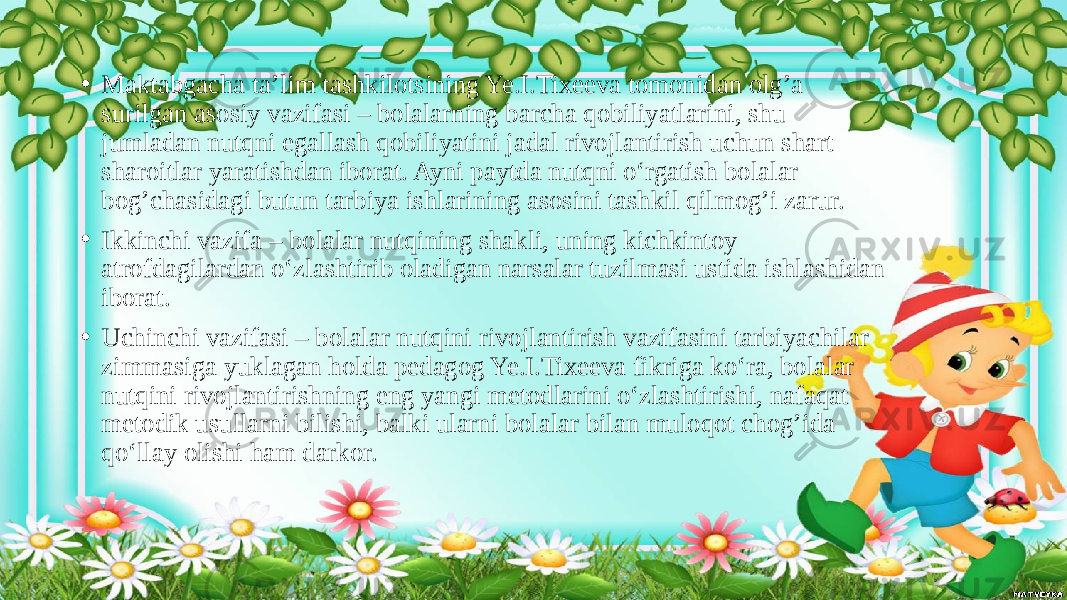 • Maktabgacha ta’lim tashkilotsining Ye.I.Tixeeva tomonidan olg’a surilgan asosiy vazifasi – bolalarning barcha qobiliyatlarini, shu jumladan nutqni egallash qobiliyatini jadal rivojlantirish uchun shart- sharoitlar yaratishdan iborat. Ayni paytda nutqni o‘rgatish bolalar bog’chasidagi butun tarbiya ishlarining asosini tashkil qilmog’i zarur. • Ikkinchi vazifa – bolalar nutqining shakli, uning kichkintoy atrofdagilardan o‘zlashtirib oladigan narsalar tuzilmasi ustida ishlashidan iborat. • Uchinchi vazifasi – bolalar nutqini rivojlantirish vazifasini tarbiyachilar zimmasiga yuklagan holda pedagog Ye.I.Tixeeva fikriga ko‘ra, bolalar nutqini rivojlantirishning eng yangi metodlarini o‘zlashtirishi, nafaqat metodik usullarni bilishi, balki ularni bolalar bilan muloqot chog’ida qo‘llay olishi ham darkor. 