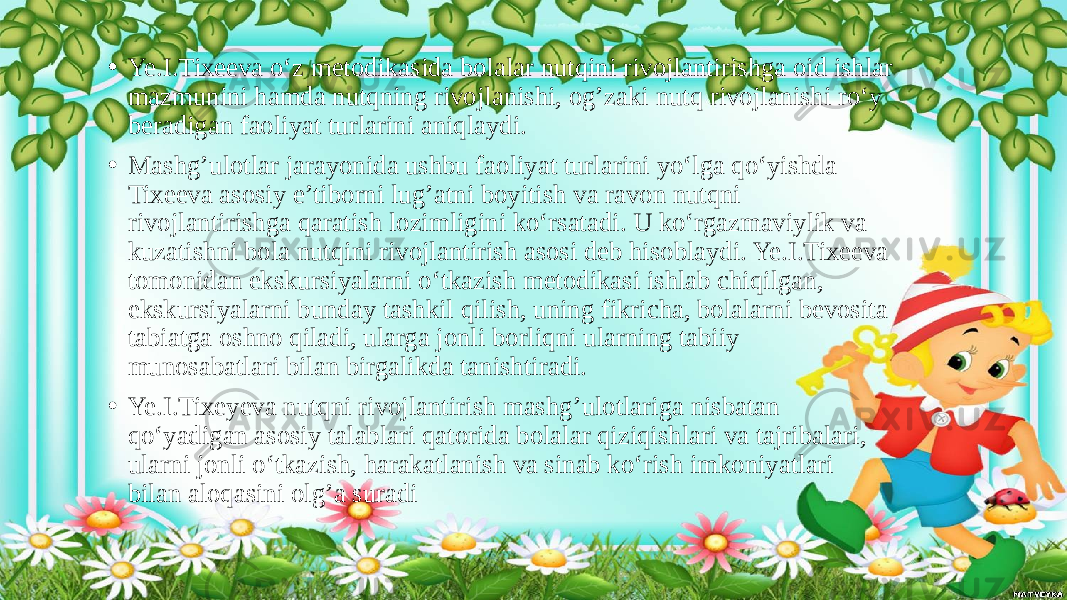 • Ye.I.Tixeeva o‘z metodikasida bolalar nutqini rivojlantirishga oid ishlar mazmunini hamda nutqning rivojlanishi, og’zaki nutq rivojlanishi ro‘y beradigan faoliyat turlarini aniqlaydi. • Mashg’ulotlar jarayonida ushbu faoliyat turlarini yo‘lga qo‘yishda Tixeeva asosiy e’tiborni lug’atni boyitish va ravon nutqni rivojlantirishga qaratish lozimligini ko‘rsatadi. U ko‘rgazmaviylik va kuzatishni bola nutqini rivojlantirish asosi deb hisoblaydi. Ye.I.Tixeeva tomonidan ekskursiyalarni o‘tkazish metodikasi ishlab chiqilgan, ekskursiyalarni bunday tashkil qilish, uning fikricha, bolalarni bevosita tabiatga oshno qiladi, ularga jonli borliqni ularning tabiiy munosabatlari bilan birgalikda tanishtiradi. • Ye.I.Tixeyeva nutqni rivojlantirish mashg’ulotlariga nisbatan qo‘yadigan asosiy talablari qatorida bolalar qiziqishlari va tajribalari, ularni jonli o‘tkazish, harakatlanish va sinab ko‘rish imkoniyatlari bilan aloqasini olg’a suradi 