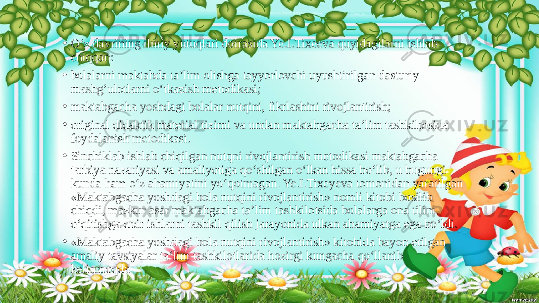 • O‘z davrining ilmiy yutuqlari doirasida Ye.I.Tixeeva quyidagilarni ishlab chiqqan: • bolalarni maktabda ta’lim olishga tayyorlovchi uyushtirilgan dasturiy mashg’ulotlarni o‘tkazish metodikasi; • maktabgacha yoshdagi bolalar nutqini, fikrlashini rivojlantirish; • original didaktik material tizimi va undan maktabgacha ta’lim tashkilotsida foydalanish metodikasi. • Sinchiklab ishlab chiqilgan nutqni rivojlantirish metodikasi maktabgacha tarbiya nazariyasi va amaliyotiga qo‘shilgan o‘lkan hissa bo‘lib, u bugungi kunda ham o‘z ahamiyatini yo‘qotmagan. Ye.I.Tixeyeva tomonidan yaratilgan «Maktabgacha yoshdagi bola nutqini rivojlantirish» nomli kitobi bosilib chiqdi, mazkur asar maktabgacha ta’lim tashkilotsida bolalarga ona tilini o‘qitishga doir ishlarni tashkil qilish jarayonida ulkan ahamiyatga ega bo‘ldi. • «Maktabgacha yoshdagi bola nutqini rivojlantirish» kitobida bayon etilgan amaliy tavsiyalar ta’lim tashkilotlarida hozirgi kungacha qo‘llanib kelinmoqda 