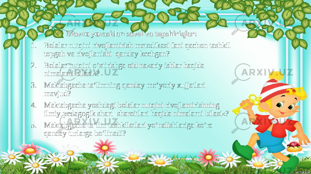 Mavzu yuzasidan savol va topshiriqlar: 1. Bolalar nutqini rivojlantirish metodikasi fani qachon tashkil topgah va rivojlanishi qanday kechgan? 2. Bolalar nutqini o‘stirishga oid nazariy ishlar haqida nimalarni bilasiz? 3. Maktabgacha ta’limning qanday me’yoriy xujjatlari mavjud? 4. Maktabgacha yoshdagi bolalar nutqini rivojlantirishning ilmiy-pedagogik shart- sharoitlari haqida nimalarni bilasiz? 5. Maktabgacha ta’lim tashkilotlari yo‘nalishlariga ko‘ra qanday turlarga bo‘linadi? 