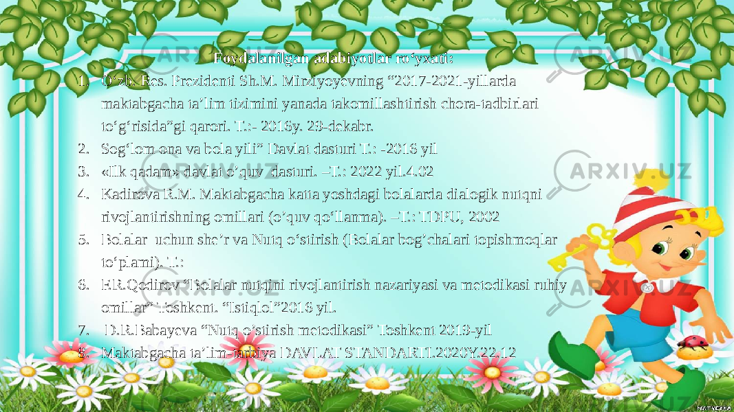  Foydalanilgan adabiyotlar ro‘yxati: 1. O‘zb. Res. Prezidenti Sh.M. Mirziyoyevning “2017-2021-yillarda maktabgacha ta’lim tizimini yanada takomillashtirish chora-tadbirlari to‘g‘risida”gi qarori. T.:- 2016y. 29-dekabr. 2. Sog‘lom ona va bola yili” Davlat dasturi T.: -2016 yil 3. «Ilk qadam» davlat o’quv dasturi. –T.: 2022 yil.4.02 4. Kadirova R.M. Maktabgacha katta yoshdagi bolalarda dialogik nutqni rivojlantirishning omillari (o’quv qo‘llanma). –T.: TDPU, 2002 5. Bolalar uchun she’r va Nutq o‘stirish (Bolalar bog’chalari topishmoqlar to‘plami). T.: 6. F.R.Qodirov “Bolalar nutqini rivojlantirish nazariyasi va metodikasi ruhiy omillar” Toshkent. “Istiqlol”2016 yil. 7. D.R.Babayeva “Nutq o’stirish metodikasi” Toshkent 2019-yil 8. Maktabgacha ta’lim-tarbiya DAVLAT STANDARTI.2020Y.22.12 