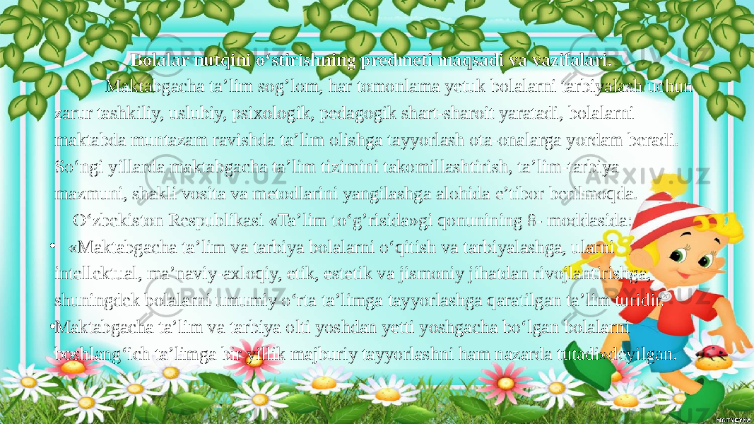  Bolalar nutqini o‘stirishning predmeti maqsadi va vazifalari. Maktabgacha ta’lim sog’lom, har tomonlama yetuk bolalarni tarbiyalash uchun zarur tashkiliy, uslubiy, psixologik, pedagogik shart-sharoit yaratadi, bolalarni maktabda muntazam ravishda ta’lim olishga tayyorlash ota-onalarga yordam beradi. So‘ngi yillarda maktabgacha ta’lim tizimini takomillashtirish, ta’lim-tarbiya mazmuni, shakli vosita va metodlarini yangilashga alohida e’tibor berilmoqda. O‘zbekiston Respublikasi «Ta’lim to‘g’risida»gi qonunining 8- moddasida: • «Maktabgacha ta’lim va tarbiya bolalarni o‘qitish va tarbiyalashga, ularni intellektual, ma’naviy-axloqiy, etik, estetik va jismoniy jihatdan rivojlantirishga, shuningdek bolalarni umumiy o‘rta ta’limga tayyorlashga qaratilgan ta’lim turidir. • Maktabgacha ta’lim va tarbiya olti yoshdan yetti yoshgacha bo‘lgan bolalarni boshlang‘ich ta’limga bir yillik majburiy tayyorlashni ham nazarda tutadi»deyilgan. 