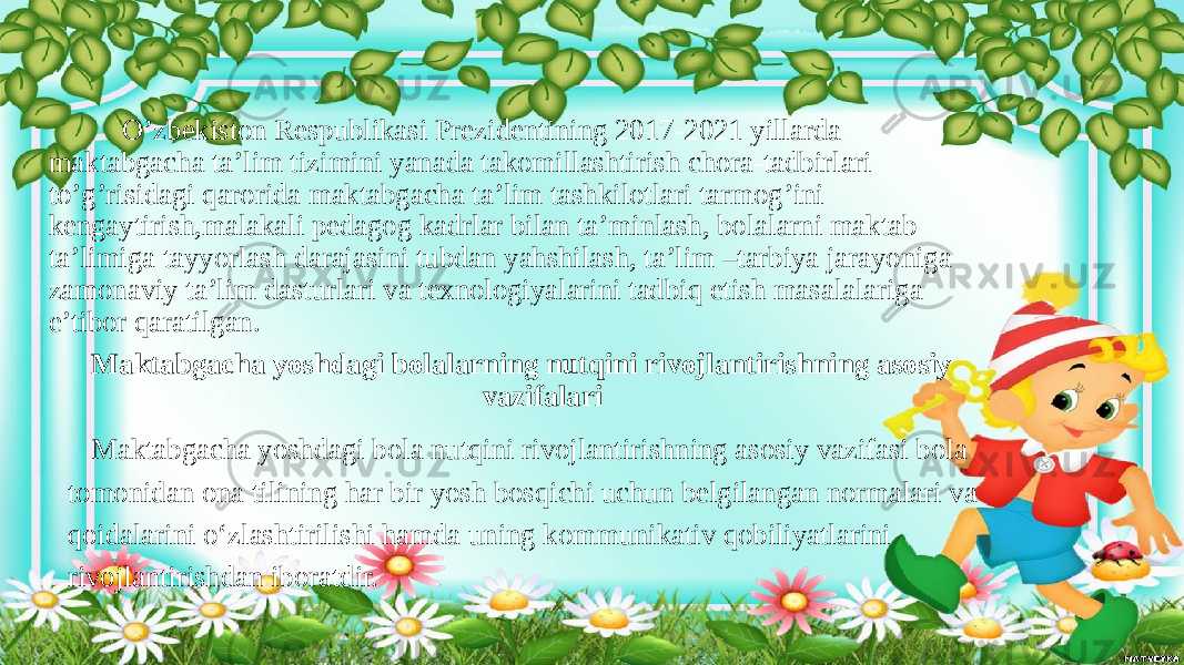  O’zbekiston Respublikasi Prezidentining 2017-2021 yillarda maktabgacha ta’lim tizimini yanada takomillashtirish chora-tadbirlari to’g’risidagi qarorida maktabgacha ta’lim tashkilotlari tarmog’ini kengaytirish,malakali pedagog kadrlar bilan ta’minlash, bolalarni maktab ta’limiga tayyorlash darajasini tubdan yahshilash, ta’lim –tarbiya jarayoniga zamonaviy ta’lim dasturlari va texnologiyalarini tadbiq etish masalalariga e’tibor qaratilgan. Mаktаbgаchа yoshdаgi bolаlаrning nutqini rivojlаntirishning аsosiy vаzifаlаri Maktabgacha yoshdagi bola nutqini rivojlantirishning asosiy vazifasi bola tomonidan ona tilining har bir yosh bosqichi uchun belgilangan normalari va qoidalarini о‘zlashtirilishi hamda uning kommunikativ qobiliyatlarini rivojlantirishdan iboratdir. 