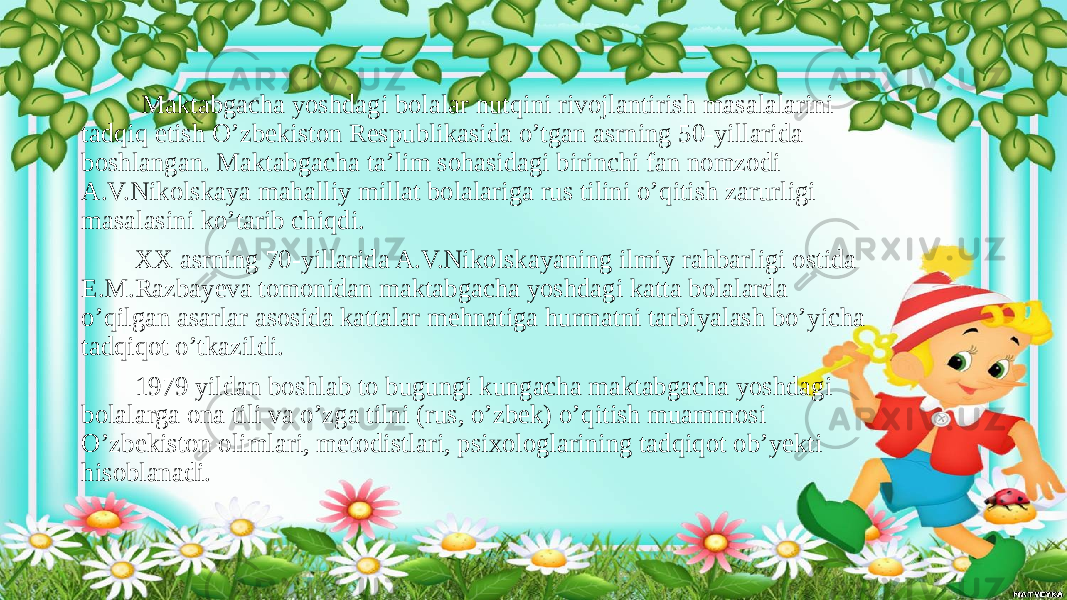  Maktabgacha yoshdagi bolalar nutqini rivojlantirish masalalarini tadqiq etish O’zbekiston Respublikasida o’tgan asrning 50-yillarida boshlangan. Maktabgacha ta’lim sohasidagi birinchi fan nomzodi A.V.Nikolskaya mahalliy millat bolalariga rus tilini o’qitish zarurligi masalasini ko’tarib chiqdi. XX asrning 70-yillarida A.V.Nikolskayaning ilmiy rahbarligi ostida E.M.Razbayeva tomonidan maktabgacha yoshdagi katta bolalarda o’qilgan asarlar asosida kattalar mehnatiga hurmatni tarbiyalash bo’yicha tadqiqot o’tkazildi. 1979 yildan boshlab to bugungi kungacha maktabgacha yoshdagi bolalarga ona tili va o’zga tilni (rus, o’zbek) o’qitish muammosi O’zbekiston olimlari, metodistlari, psixologlarining tadqiqot ob’yekti hisoblanadi. 