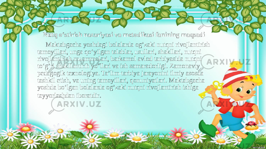  Nutq o‘stirish nazariyasi va metodikasi fanining maqsadi Maktabgacha yoshdagi bolalarda og’zaki nutqni rivojlantirish tamoyillari, unga qo‘yilgan talablar, usullari, shakllari, nutqni rivojlantirish muammolari, barkamol avlod tarbiyasida nutqni to‘g’ri shakllantirih yo‘llari va ish samaradorligi. Zamonaviy pedagogik texnologiya. Ta’lim-tarbiya jarayonini ilmiy asosda tashkil etish, va uning tamoyillari, qonuniyatlari. Maktabgacha yoshda bo‘lgan bolalarda og’zaki nutqni rivojlantirish ishiga tayyorlashdan iboratdir . 