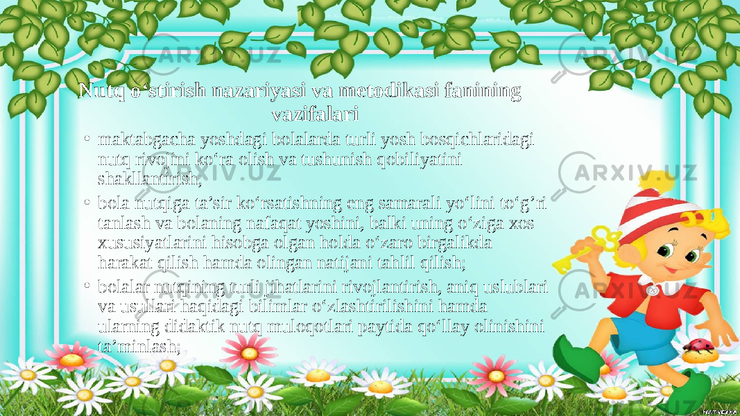  Nutq o‘stirish nazariyasi va metodikasi fanining vazifalari • maktabgacha yoshdagi bolalarda turli yosh bosqichlaridagi nutq rivojini ko‘ra olish va tushunish qobiliyatini shakllantirish; • bola nutqiga ta’sir ko‘rsatishning eng samarali yo‘lini to‘g’ri tanlash va bolaning nafaqat yoshini, balki uning o‘ziga xos xususiyatlarini hisobga olgan holda o‘zaro birgalikda harakat qilish hamda olingan natijani tahlil qilish; • bolalar nutqining turli jihatlarini rivojlantirish, aniq uslublari va usullari haqidagi bilimlar o‘zlashtirilishini hamda ularning didaktik nutq muloqotlari paytida qo‘llay olinishini ta’minlash; 