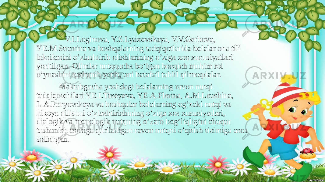  V.I.Loginova, Y.S.Lyaxovskaya, V.V.Gerbova, YE.M.Strunina va boshqalarning tadqiqotlarida bolalar ona tili leksikasini o’zlashtirib olishlarining o’ziga xos xususiyatlari yoritilgan. Olimlar nutqqacha bo’lgan bosqich muhim rol o’ynashini tushunib yetib, uni batafsil tahlil qilmoqdalar. Maktabgacha yoshdagi bolalarning ravon nutqi tadqiqotchilari YE.I.Tixeyeva, YE.A.Flerina, A.M.Leushina, L.A.Penyevskaya va boshqalar bolalarning og’zaki nutqi va hikoya qilishni o’zlashtirishining o’ziga xos xususiyatlari, dialogik va monologik nutqning o’zaro bog’liqligini chuqur tushunish asosiga quriladigan ravon nutqni o’qitish tizimiga asos solishgan. 