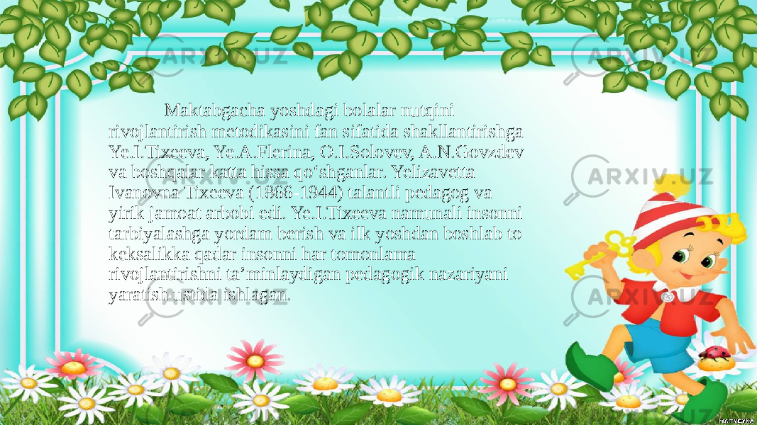  Maktabgacha yoshdagi bolalar nutqini rivojlantirish metodikasini fan sifatida shakllantirishga Ye.I.Tixeeva, Ye.A.Flerina, O.I.Solovev, A.N.Govzdev va boshqalar katta hissa qo‘shganlar. Yelizavetta Ivanovna Tixeeva (1866-1944) talantli pedagog va yirik jamoat arbobi edi. Ye.I.Tixeeva namunali insonni tarbiyalashga yordam berish va ilk yoshdan boshlab to keksalikka qadar insonni har tomonlama rivojlantirishni ta’minlaydigan pedagogik nazariyani yaratish ustida ishlagan. 