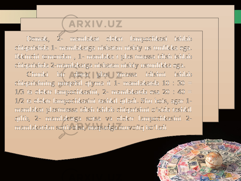 Demak, 2- mamlakat elekrt lampochkasi ishlab chiqarishda 1- mamlakatga nisbatan nisbiy us tunlikka ega. Ikkinchi tomondan , 1- mamlaka t plas tmassa idish ishlab chiqarishda 2-mamlakatga nisbatan nisbiy ustunlikka ega. Chunki bir dona plas tmassa idishni ishlab chiqarishning muqobil qiyma ti 1- mamlakatda 10 : 30 = 1/3 ta elektr lampochkasini, 2- mamlakatda esa 20 : 40 = 1/2 ta elektr lampochkasini tashkil qiladi. Shu bois, agar 1- mamlakat plastmassa idish ishlab chiqarishni o‘zida tashkil qilib, 2- mamlakatga sotsa va elektr lampochkasini 2- mamlakatdan sotib olsa, maqsadga muvofiq bo‘ladi 