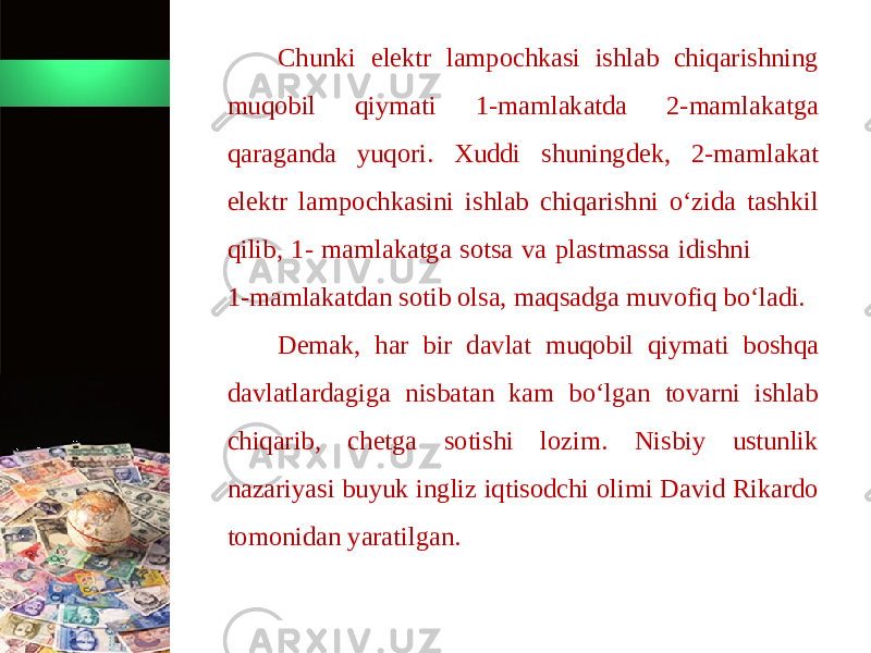 Chunki elektr lampochkasi ishlab chiqarishning muqobil qiymati 1-mamlakatda 2-mamlakatga qaraganda yuqori. Xuddi shuningdek, 2-mamlakat elektr lampochkasini ishlab chiqarishni o‘zida tashkil qilib, 1- mamlakatga sotsa va plastmassa idishni 1-mamlakatdan sotib olsa, maqsadga muvofiq bo‘ladi. Demak, har bir davlat muqobil qiymati boshqa davlatlardagiga nisbatan kam bo‘lgan tovarni ishlab chiqarib, chetga sotishi lozim. Nisbiy ustunlik nazariyasi buyuk ingliz iqtisodchi olimi David Rikardo tomonidan yaratilgan. 