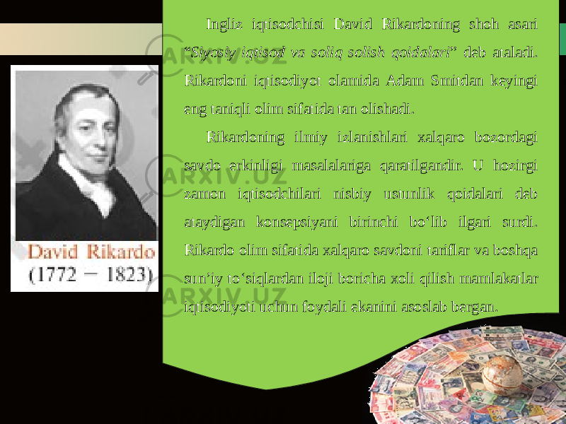 Ingliz iqtisodchisi David Rikardoning shoh asari “ Siyosiy iqtisod va soliq solish qoidalari ” deb ataladi. Rikardoni iqtisodiyot olamida Adam Smitdan keyingi eng taniqli olim sifatida tan olishadi. Rikardoning ilmiy izlanishlari xalqaro bozordagi savdo erkinligi masalalariga qaratilgandir. U hozirgi zamon iqtisodchilari nisbiy ustunlik qoidalari deb ataydigan konsepsiyani birinchi bo‘lib ilgari surdi. Rikardo olim sifatida xalqaro savdoni tariflar va boshqa sun’iy to‘siqlardan iloji boricha xoli qilish mamlakatlar iqtisodiyoti uchun foydali ekanini asoslab bergan. 