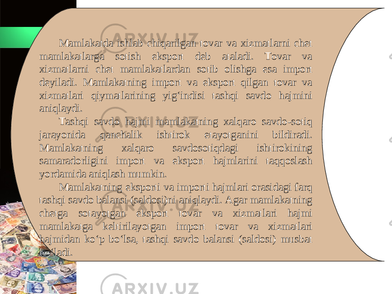 Mamlakatda ishlab chiqarilgan tovar va xizmatlarni chet mamlakatlarga sotish eksport deb ataladi. Tovar va xizmatlarni chet mamlakatlardan sotib olishga esa import deyiladi. Mamlakatning import va eksport qilgan tovar va xizmatlari qiymatlarining yig‘indisi tashqi savdo hajmini aniqlaydi. Tashqi savdo hajmi mamlakatning xalqaro savdo-sotiq jarayonida qanchalik ishtirok etayotganini bildiradi. Mamlakatning xalqaro savdosotiqdagi ishtirokining samaradorligini import va eksport hajmlarini taqqoslash yordamida aniqlash mumkin. Mamlakatning eksporti va importi hajmlari orasidagi farq tashqi savdo balansi (saldosi)ni aniqlaydi. Agar mamlakatning chetga sotayotgan eksport tovar va xizmatlari hajmi mamlakatga keltirilayotgan import tovar va xizmatlari hajmidan ko‘p bo‘lsa, tashqi savdo balansi (saldosi) musbat bo‘ladi. 