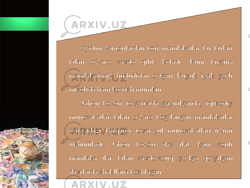 Qadim zamonlardan beri mamlakatlar bir-birlari bilan o‘zaro savdo qilib keladi. Buni birgina mamlakatimiz hududidan o‘tgan Buyuk ipak yo‘li misolida ham ko‘rish mumkin. Jahon bozori to‘g‘risida gapirilganda, iqtisodiy munosabatlar bilan o‘zaro bog‘langan mamlakatlar o‘rtasidagi barqaror tovar-pul munosabatlari tizimi tushuniladi. Jahon bozori das tlab kam sonli mamlaka tlar bilan savdo-sotiq yo‘lga qo‘yilgan davrlarda shakllana boshlagan. 