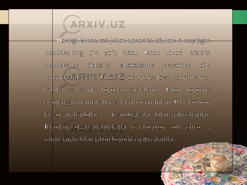 Hozirgi kunda esa jahon bozorida ishtirok etmaydigan mamlakatning o‘zi yo‘q hisob. Jahon bozori ta’sirida mamlakatlar o‘rtasida ixtisoslashuv jarayonlari o‘ta chuqurlashib ketdi. Jahon bozori ichida tovar, ishchi kuchi, kapital va valuta bozorlari shakllandi. Jahon bozorida rivojlangan mamlakatlar yetakchi o‘rin tutadi. Ular ko‘proq tayyor mahsulotlar va texnologiyalar bilan qatnashadilar. Rivojlanayotgan mamlakatlar esa ko‘proq xom ashyo va ishchi kuchi bilan jahon bozorida qatnashadilar. 