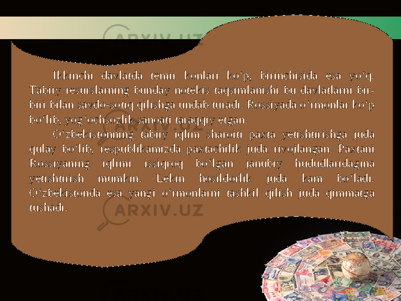 Ikkinchi davlatda temir konlari ko‘p, birinchisida esa yo‘q. Tabiiy resurslarning bunday notekis taqsimlanishi bu davlatlarni bir- biri bilan savdo-sotiq qilishga undab turadi. Rossiyada o‘rmonlar ko‘p bo‘lib, yog‘ochsozlik sanoati taraqqiy etgan. O‘zbekistonning tabiiy iqlim sharoiti paxta yetishtirishga juda qulay bo‘lib, respublikamizda paxtachilik juda rivojlangan. Paxtani Rossiyaning iqlimi issiqroq bo‘lgan janubiy hududlaridagina yetishtirish mumkin. Lekin hosildorlik juda kam bo‘ladi. O‘zbekistonda esa yangi o‘rmonlarni tashkil qilish juda qimmatga tushadi. 