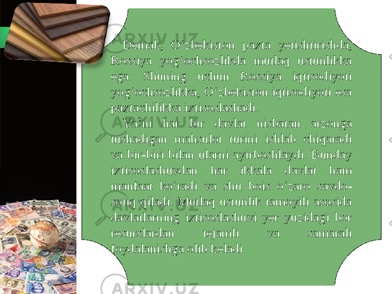 Demak, O‘zbekiston paxta yetishtirishda, Rossiya yog‘ochsozlikda mutlaq ustunlikka ega. Shuning uchun Rossiya iqtisodiyoti yog‘ochsozlikka, O‘zbekiston iqtisodiyoti esa paxtachilikka ixtisoslashadi. Ya’ni har bir davlat nisbatan arzonga tushadigan mahsulot turini ishlab chiqaradi va bir-biri bilan ularni ayirboshlaydi. Bunday ixtisoslashuvdan har ikkala davlat ham manfaat ko‘radi va shu bois o‘zaro savdo- sotiq qiladi. Mutlaq ustunlik tamoyili asosida davlatlarning ixtisoslashuvi yer yuzidagi bor resurslardan tejamli va samarali foydalanishga olib keladi 