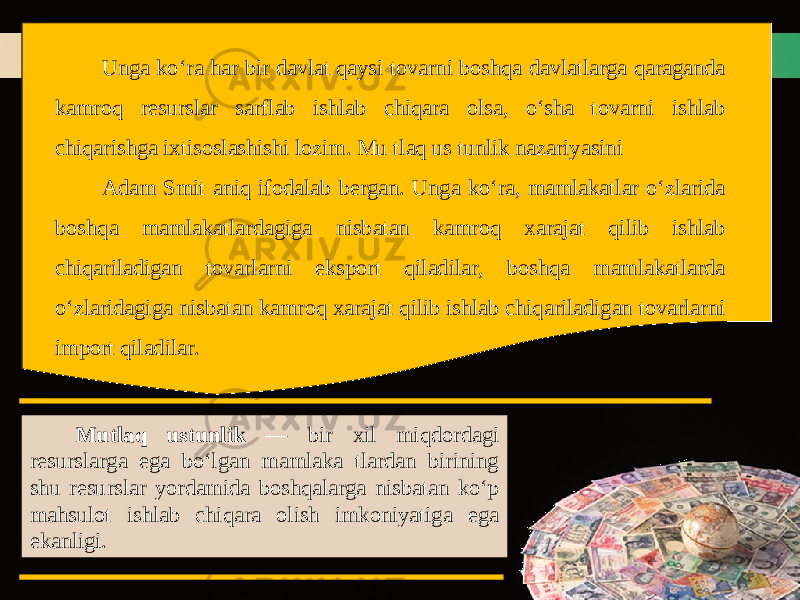 Unga ko‘ra har bir davlat qaysi tovarni boshqa davlatlarga qaraganda kamroq resurslar sarflab ishlab chiqara olsa, o‘sha tovarni ishlab chiqarishga ixtisoslashishi lozim. Mu tlaq us tunlik nazariyasini Adam Smit aniq ifodalab bergan. Unga ko‘ra, mamlakatlar o‘zlarida boshqa mamlakatlardagiga nisbatan kamroq xarajat qilib ishlab chiqariladigan tovarlarni eksport qiladilar, boshqa mamlakatlarda o‘zlaridagiga nisbatan kamroq xarajat qilib ishlab chiqariladigan tovarlarni import qiladilar. Mutlaq ustunlik — bir xil miqdordagi resurslarga ega bo‘lgan mamlaka tlardan birining shu resurslar yordamida boshqalarga nisbatan ko‘p mahsulot ishlab chiqara olish imkoniyatiga ega ekanligi. 