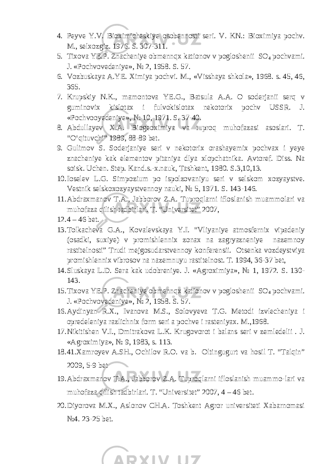4. Peyve Y.V. Bioximicheskiye osobennosti seri. V. KN.: Bioximiya pochv. M., selxozgiz. 1976. S. 307-311. 5. Tixova YE.P. Znacheniye obmennqx kationov v pogloshenii SO 4 pochvami. J. «Pochvovedeniye», № 2, 1958. S. 57. 6. Vozbuskaya A.YE. Ximiya pochvi. M. , «Visshaya shkola», 1968. s. 45, 46, 365. 7. Krupskiy N.K., mamontova YE.G., Batsula A.A. O soderjanii serq v guminov ix kislotax i fulvokislotax nekotorix pochv USSR. J. «Pochvooyedeniye», № 10, 1971. S. 37-40. 8. Abdullayev X.A. Biogeoximiya va tuproq muhofazasi asoslari. T. “О‘qituvchi” 1989, 88-89 bet. 9. Gulimov S. Soderjaniye seri v nekotorix orashayemix pochvax i yeye znacheniye kak elementov pitaniya dlya xlopchatnika. Avtoref. Diss. Na soisk. Uchen. Step. Kand.s.-x.nauk, Tashkent, 1980. S.3,10,13. 10. Ioselev L.G. Simpozium po ispolzovaniyu seri v selskom xozyaystve. Vestnik selskoxozyaystvennoy nauki, № 5, 1971. S. 143-146. 11. Abdraxmanov T.A., Jabborov Z.A. Tuproqlarni ifloslanish muammolari va muhofaza qilish tadbirlari. T. “Universitet” 2007, 12. 4 – 46 bet. 13. Tolkacheva G.A., Kovalevskaya Y.I. “Vliyaniye atmosfernix vipadeniy (osadki, suxiye) v promishlennix zonax na zagryazneniye nazemnoy rastitelnosti” Trudi mejgosudarstvennoy konferensii. Otse nka vozdeystviya promishlennix vibrosov na nazemnuyu rastitelnost. T. 1994, 36-37 bet, 14. Sluskaya L.D. Sera kak udobreniye. J. «Agroximiya», № 1, 1972. S. 130 - 143 . 15. Tixova YE.P. Znacheniye obmennqx kationov v pogloshenii SO 4 pochvami. J. «Pochvovedeniye», № 2, 1958. S. 57. 16. Aydinyan R.X., Ivanova M.S., Solovyeva T.G. Metodi izvlecheniya i opredeleniya razlichnix form seri a pochve i rasteniyax. M.,1968. 17. Nikitishen V.I., Dmitrakova L.K. Krugovorot i balans seri v zemledelii . J. «Agroximiya», № 9, 1983, s. 113. 18. 41.Xamroyev A.SH., Ochilov R.O. va b. Oltingugurt va hosil T. “Talqin” 2009, 5-9 bet 19. Abdraxmanov T.A., Jabborov Z.A. Tuproqlarni ifloslanish muammo-lari va muhofaza qilish tadbirlari. T. “Universitet” 2007, 4 – 46 bet. 20. Diyorova M.X., Aslonov CH.A. Toshkent Agror universiteti Xabarnomasi №4. 23-25 bet. 