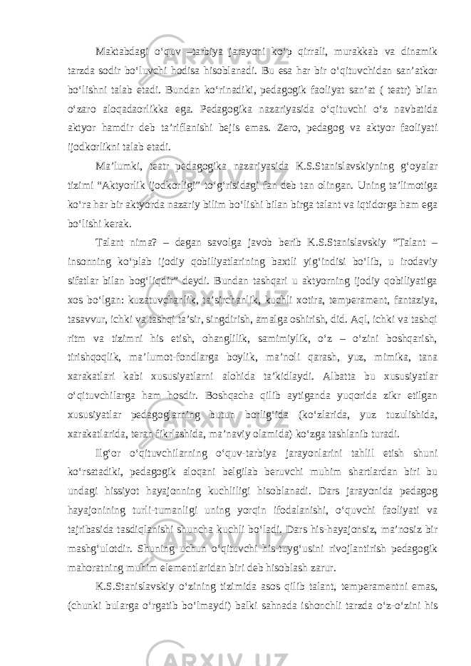 Maktabdagi o‘quv –tarbiya jarayoni ko‘p qirrali, murakkab va dinamik tarzda sodir bo‘luvchi hodisa hisoblanadi. Bu esa har bir o‘qituvchidan san’atkor bo‘lishni talab etadi. Bundan ko‘rinadiki, pedagogik faoliyat san’at ( teatr) bilan o‘zaro aloqadaorlikka ega. Pedagogika nazariyasida o‘qituvchi o‘z navbatida aktyor hamdir deb ta’riflanishi bejis emas. Zero, pedagog va aktyor faoliyati ijodkorlikni talab etadi. Ma’lumki, teatr pedagogika nazariyasida K.S.Stanislavskiyning g‘oyalar tizimi “Aktyorlik ijodkorligi” to‘g‘risidagi fan deb tan olingan. Uning ta’limotiga ko‘ra har bir aktyorda nazariy bilim bo‘lishi bilan birga talant va iqtidorga ham ega bo‘lishi kerak. Talant nima? – degan savolga javob berib K.S.Stanislavskiy “Talant – insonning ko‘plab ijodiy qobiliyatlarining baxtli yig‘indisi bo‘lib, u irodaviy sifatlar bilan bog‘liqdir” deydi. Bundan tashqari u aktyorning ijodiy qobiliyatiga xos bo‘lgan: kuzatuvchanlik, ta’sirchanlik, kuchli xotira, temperament, fantaziya, tasavvur, ichki va tashqi ta’sir, singdirish, amalga oshirish, did. Aql, ichki va tashqi ritm va tizimni his etish, ohanglilik, samimiylik, o‘z – o‘zini boshqarish, tirishqoqlik, ma’lumot-fondlarga boylik, ma’noli qarash, yuz, mimika, tana xarakatlari kabi xususiyatlarni alohida ta’kidlaydi. Albatta bu xususiyatlar o‘qituvchilarga ham hosdir. Boshqacha qilib aytiganda yuqorida zikr etilgan xususiyatlar pedagoglarning butun borlig‘ida (ko‘zlarida, yuz tuzulishida, xarakatlarida, teran fikrlashida, ma’naviy olamida) ko‘zga tashlanib turadi. Ilg‘or o‘qituvchilarning o‘quv-tarbiya jarayonlarini tahlil etish shuni ko‘rsatadiki, pedagogik aloqani belgilab beruvchi muhim shartlardan biri bu undagi hissiyot hayajonning kuchliligi hisoblanadi. Dars jarayonida pedagog hayajonining turli-tumanligi uning yorqin ifodalanishi, o‘quvchi faoliyati va tajribasida tasdiqlanishi shuncha kuchli bo‘ladi. Dars his-hayajonsiz, ma’nosiz bir mashg‘ulotdir. Shuning uchun o‘qituvchi his-tuyg‘usini rivojlantirish pedagogik mahoratning muhim elementlaridan biri deb hisoblash zarur. K.S.Stanislavskiy o‘zining tizimida asos qilib talant, temperamentni emas, (chunki bularga o‘rgatib bo‘lmaydi) balki sahnada ishonchli tarzda o‘z-o‘zini his 