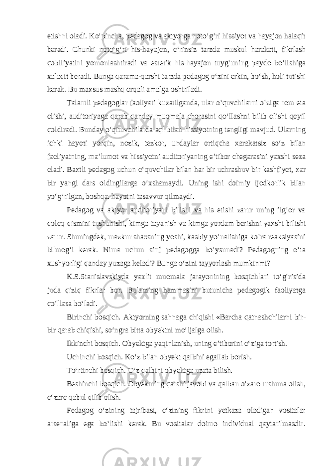 etishni oladi. Ko‘pincha, pedagog va aktyorga noto‘g‘ri hissiyot va hayajon halaqit beradi. Chunki noto‘g‘ri his-hayajon, o‘rinsiz tarzda muskul harakati, fikrlash qobiliyatini yomonlashtiradi va estetik his-hayajon tuyg‘uning paydo bo‘lishiga xalaqit beradi. Bunga qarama-qarshi tarzda pedagog o‘zini erkin, bo‘sh, holi tutishi kerak. Bu maxsus mashq orqali amalga oshiriladi. Talantli pedagoglar faoliyati kuzatilganda, ular o‘quvchilarni o‘ziga rom eta olishi, auditoriyaga qarab qanday muomala chorasini qo‘llashni bilib olishi qoyil qoldiradi. Bunday o‘qituvchilarda aql bilan hissiyotning tengligi mavjud. Ularning ichki hayoti yorqin, nozik, tezkor, undaylar ortiqcha xarakatsiz so‘z bilan faoliyatning, ma’lumot va hissiyotni auditoriyaning e’tibor chegarasini yaxshi seza oladi. Baxtli pedagog uchun o‘quvchilar bilan har bir uchrashuv bir kashfiyot, xar bir yangi dars oldingilarga o‘xshamaydi. Uning ishi doimiy ijodkorlik bilan yo‘g‘rilgan, boshqa. hayotni tasavvur qilmaydi. Pedagog va aktyor auditoriyani bilishi va his etishi zarur uning ilg‘or va qoloq qismini tushunishi, kimga tayanish va kimga yordam berishni yaxshi bilishi zarur. Shuningdek, mazkur shaxsning yoshi, kasbiy yo‘nalishiga ko‘ra reaksiyasini bilmog‘i kerak. Nima uchun sinf pedagogga bo‘ysunadi? Pedagogning o‘ta xushyorligi qanday yuzaga keladi? Bunga o‘zini tayyorlash mumkinmi? K.S.Stanislavskiyda yaxlit muomala jarayonining bosqichlari to‘g‘risida juda qiziq fikrlar bor. Bularning hammasini butunicha pedagogik faoliyatga qo‘llasa bo‘ladi. Birinchi bosqich. Aktyorning sahnaga chiqishi «Barcha qatnashchilarni bir- bir qarab chiqishi, so‘ngra bitta obyektni mo‘ljalga olish. Ikkinchi bosqich. Obyektga yaqinlanish, uning e’tiborini o‘ziga tortish. Uchinchi bosqich. Ko‘z bilan obyekt qalbini egallab borish. To‘rtinchi bosqich. O‘z qalbini obyektga uzata bilish. Beshinchi bosqich. Obyektning qarshi javobi va qalban o‘zaro tushuna olish, o‘zaro qabul qilib olish. Pedagog o‘zining tajribasi, o‘zining fikrini yetkaza oladigan vositalar arsenaliga ega bo‘lishi kerak. Bu vositalar doimo individual qaytarilmasdir. 