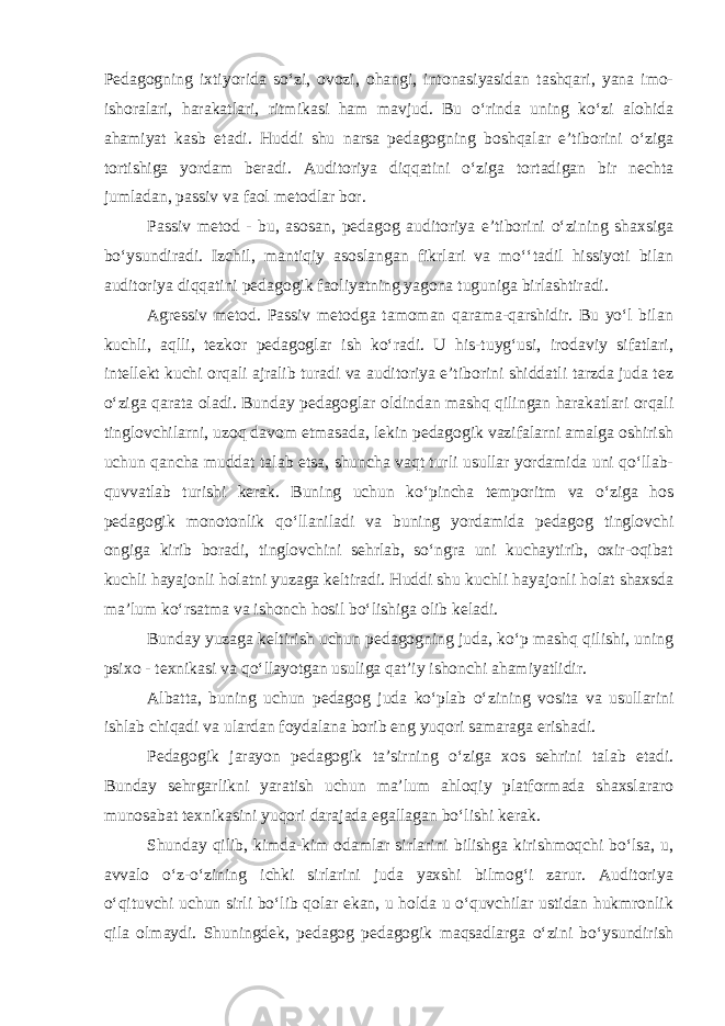 Pedagogning ixtiyorida so‘zi, ovozi, ohangi, intonasiyasidan tashqari, yana imo- ishoralari, harakatlari, ritmikasi ham mavjud. Bu o‘rinda uning ko‘zi alohida ahamiyat kasb etadi. Huddi shu narsa pedagogning boshqalar e’tiborini o‘ziga tortishiga yordam beradi. Auditoriya diqqatini o‘ziga tortadigan bir nechta jumladan, passiv va faol metodlar bor. Passiv metod - bu, asosan, pedagog auditoriya e’tiborini o‘zining shaxsiga bo‘ysundiradi. Izchil, mantiqiy asoslangan fikrlari va mo‘‘tadil hissiyoti bilan auditoriya diqqatini pedagogik faoliyatning yagona tuguniga birlashtiradi. Agressiv metod. Passiv metodga tamoman qarama-qarshidir. Bu yo‘l bilan kuchli, aqlli, tezkor pedagoglar ish ko‘radi. U his-tuyg‘usi, irodaviy sifatlari, intellekt kuchi orqali ajralib turadi va auditoriya e’tiborini shiddatli tarzda juda tez o‘ziga qarata oladi. Bunday pedagoglar oldindan mashq qilingan harakatlari orqali tinglovchilarni, uzoq davom etmasada, lekin pedagogik vazifalarni amalga oshirish uchun qancha muddat talab etsa, shuncha vaqt turli usullar yordamida uni qo‘llab- quvvatlab turishi kerak. Buning uchun ko‘pincha temporitm va o‘ziga hos pedagogik monotonlik qo‘llaniladi va buning yordamida pedagog tinglovchi ongiga kirib boradi, tinglovchini sehrlab, so‘ngra uni kuchaytirib, oxir-oqibat kuchli hayajonli holatni yuzaga keltiradi. Huddi shu kuchli hayajonli holat shaxsda ma’lum ko‘rsatma va ishonch hosil bo‘lishiga olib keladi. Bunday yuzaga keltirish uchun pedagogning juda, ko‘p mashq qilishi, uning psixo - texnikasi va qo‘llayotgan usuliga qat’iy ishonchi ahamiyatlidir. Albatta, buning uchun pedagog juda ko‘plab o‘zining vosita va usullarini ishlab chiqadi va ulardan foydalana borib eng yuqori samaraga erishadi. Pedagogik jarayon pedagogik ta’sirning o‘ziga xos sehrini talab etadi. Bunday sehrgarlikni yaratish uchun ma’lum ahloqiy platformada shaxslararo munosabat texnikasini yuqori darajada egallagan bo‘lishi kerak. Shunday qilib, kimda-kim odamlar sirlarini bilishga kirishmoqchi bo‘lsa, u, avvalo o‘z-o‘zining ichki sirlarini juda yaxshi bilmog‘i zarur. Auditoriya o‘qituvchi uchun sirli bo‘lib qolar ekan, u holda u o‘quvchilar ustidan hukmronlik qila olmaydi. Shuningdek, pedagog pedagogik maqsadlarga o‘zini bo‘ysundirish 