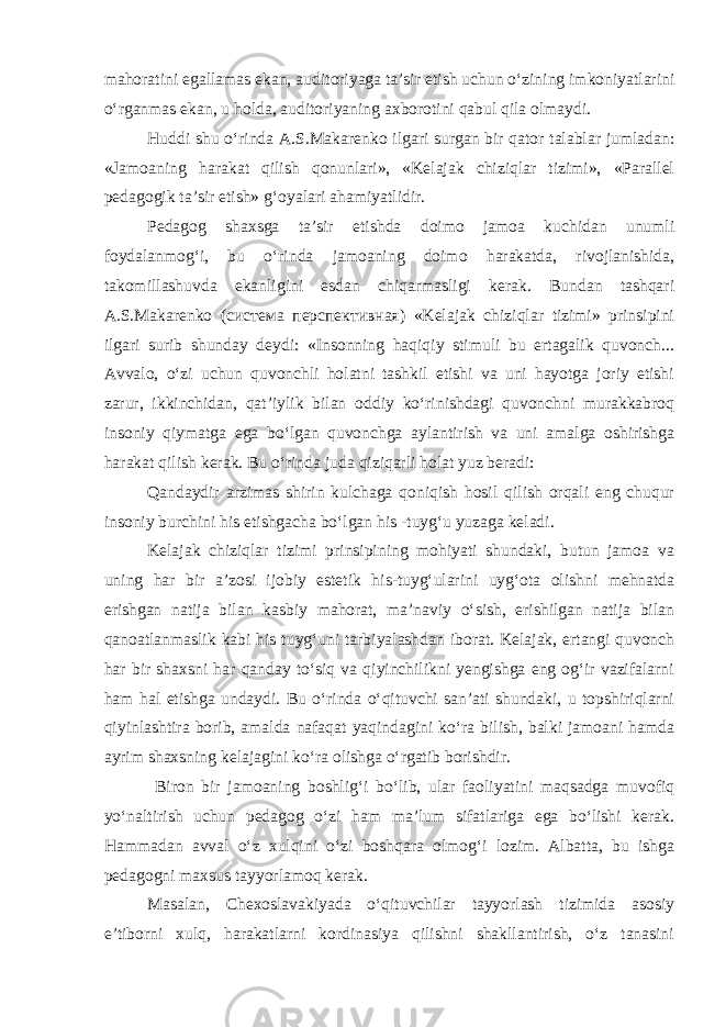 mahoratini egallamas ekan, auditoriyaga ta’sir etish uchun o‘zining imkoniyatlarini o‘rganmas ekan, u holda, auditoriyaning axborotini qabul qila olmaydi. Huddi shu o‘rinda A.S.Makarenko ilgari surgan bir qator talablar jumladan: «Jamoaning harakat qilish qonunlari», «Kelajak chiziqlar tizimi», «Parallel pedagogik ta’sir etish» g‘oyalari ahamiyatlidir. Pedagog shaxsga ta’sir etishda doimo jamoa kuchidan unumli foydalanmog‘i, bu o‘rinda jamoaning doimo harakatda, rivojlanishida, takomillashuvda ekanligini esdan chiqarmasligi kerak. Bundan tashqari A.S.Makarenko (система перспективная) «Kelajak chiziqlar tizimi» prinsipini ilgari surib shunday deydi: «Insonning haqiqiy stimuli bu ertagalik quvonch... Avvalo, o‘zi uchun quvonchli holatni tashkil etishi va uni hayotga joriy etishi zarur, ikkinchidan, qat’iylik bilan oddiy ko‘rinishdagi quvonchni murakkabroq insoniy qiymatga ega bo‘lgan quvonchga aylantirish va uni amalga oshirishga harakat qilish kerak. Bu o‘rinda juda qiziqarli holat yuz beradi: Qandaydir arzimas shirin kulchaga qoniqish hosil qilish orqali eng chuqur insoniy burchini his etishgacha bo‘lgan his -tuyg‘u yuzaga keladi. Kelajak chiziqlar tizimi prinsipining mohiyati shundaki, butun jamoa va uning har bir a’zosi ijobiy estetik his-tuyg‘ularini uyg‘ota olishni mehnatda erishgan natija bilan kasbiy mahorat, ma’naviy o‘sish, erishilgan natija bilan qanoatlanmaslik kabi his tuyg‘uni tarbiyalashdan iborat. Kelajak, ertangi quvonch har bir shaxsni har qanday to‘siq va qiyinchilikni yengishga eng og‘ir vazifalarni ham hal etishga undaydi. Bu o‘rinda o‘qituvchi san’ati shundaki, u topshiriqlarni qiyinlashtira borib, amalda nafaqat yaqindagini ko‘ra bilish, balki jamoani hamda ayrim shaxsning kelajagini ko‘ra olishga o‘rgatib borishdir. Biron bir jamoaning boshlig‘i bo‘lib, ular faoliyatini maqsadga muvofiq yo‘naltirish uchun pedagog o‘zi ham ma’lum sifatlariga ega bo‘lishi kerak. Hammadan avval o‘z xulqini o‘zi boshqara olmog‘i lozim. Albatta, bu ishga pedagogni maxsus tayyorlamoq kerak. Masalan, Chexoslavakiyada o‘qituvchilar tayyorlash tizimida asosiy e’tiborni xulq, harakatlarni kordinasiya qilishni shakllantirish, o‘z tanasini 