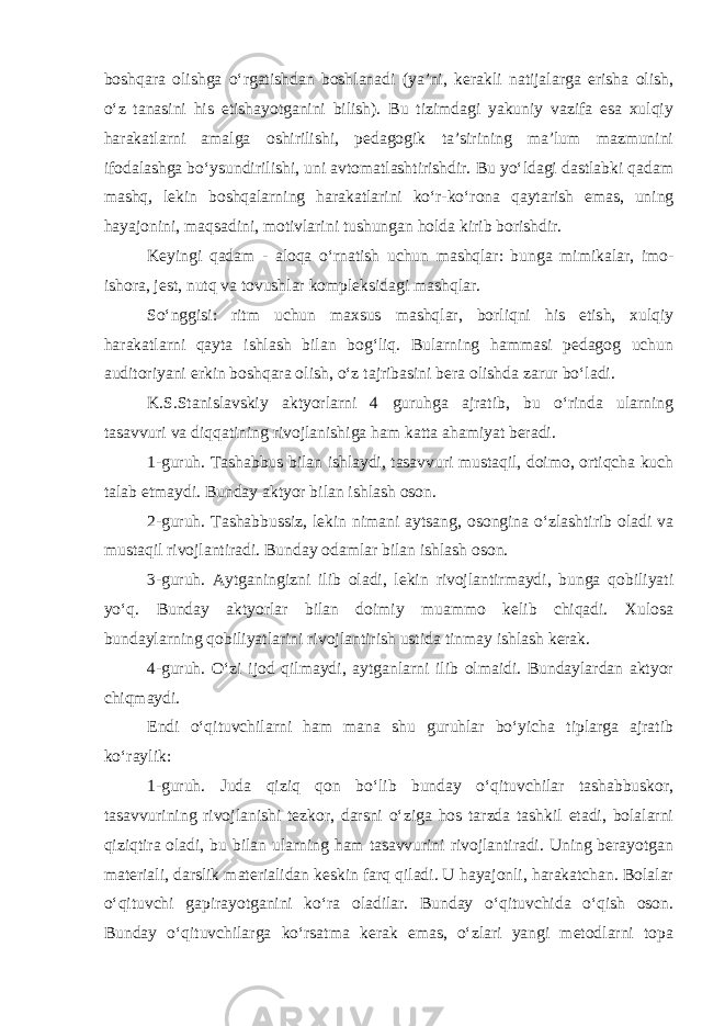 boshqara olishga o‘rgatishdan boshlanadi (ya’ni, kerakli natijalarga erisha olish, o‘z tanasini his etishayotganini bilish). Bu tizimdagi yakuniy vazifa esa xulqiy harakatlarni amalga oshirilishi, pedagogik ta’sirining ma’lum mazmunini ifodalashga bo‘ysundirilishi, uni avtomatlashtirishdir. Bu yo‘ldagi dastlabki qadam mashq, lekin boshqalarning harakatlarini ko‘r-ko‘rona qaytarish emas, uning hayajonini, maqsadini, motivlarini tushungan holda kirib borishdir. Keyingi qadam - aloqa o‘rnatish uchun mashqlar: bunga mimikalar, imo- ishora, jest, nutq va tovushlar kompleksidagi mashqlar. So‘nggisi: ritm uchun maxsus mashqlar, borliqni his etish, xulqiy harakatlarni qayta ishlash bilan bog‘liq. Bularning hammasi pedagog uchun auditoriyani erkin boshqara olish, o‘z tajribasini bera olishda zarur bo‘ladi. K.S.Stanislavskiy aktyorlarni 4 guruhga ajratib, bu o‘rinda ularning tasavvuri va diqqatining rivojlanishiga ham katta ahamiyat beradi. 1-guruh. Tashabbus bilan ishlaydi, tasavvuri mustaqil, doimo, ortiqcha kuch talab etmaydi. Bunday aktyor bilan ishlash oson. 2-guruh. Tashabbussiz, lekin nimani aytsang, osongina o‘zlashtirib oladi va mustaqil rivojlantiradi. Bunday odamlar bilan ishlash oson. 3-guruh. Aytganingizni ilib oladi, lekin rivojlantirmaydi, bunga qobiliyati yo‘q. Bunday aktyorlar bilan doimiy muammo kelib chiqadi. Xulosa bundaylarning qobiliyatlarini rivojlantirish ustida tinmay ishlash kerak. 4-guruh. O‘zi ijod qilmaydi, aytganlarni ilib olmaidi. Bundaylardan aktyor chiqmaydi. Endi o‘qituvchilarni ham mana shu guruhlar bo‘yicha tiplarga ajratib ko‘raylik: 1-guruh. Juda qiziq qon bo‘lib bunday o‘qituvchilar tashabbuskor, tasavvurining rivojlanishi tezkor, darsni o‘ziga hos tarzda tashkil etadi, bolalarni qiziqtira oladi, bu bilan ularning ham tasavvurini rivojlantiradi. Uning berayotgan materiali, darslik materialidan keskin farq qiladi. U hayajonli, harakatchan. Bolalar o‘qituvchi gapirayotganini ko‘ra oladilar. Bunday o‘qituvchida o‘qish oson. Bunday o‘qituvchilarga ko‘rsatma kerak emas, o‘zlari yangi metodlarni topa 