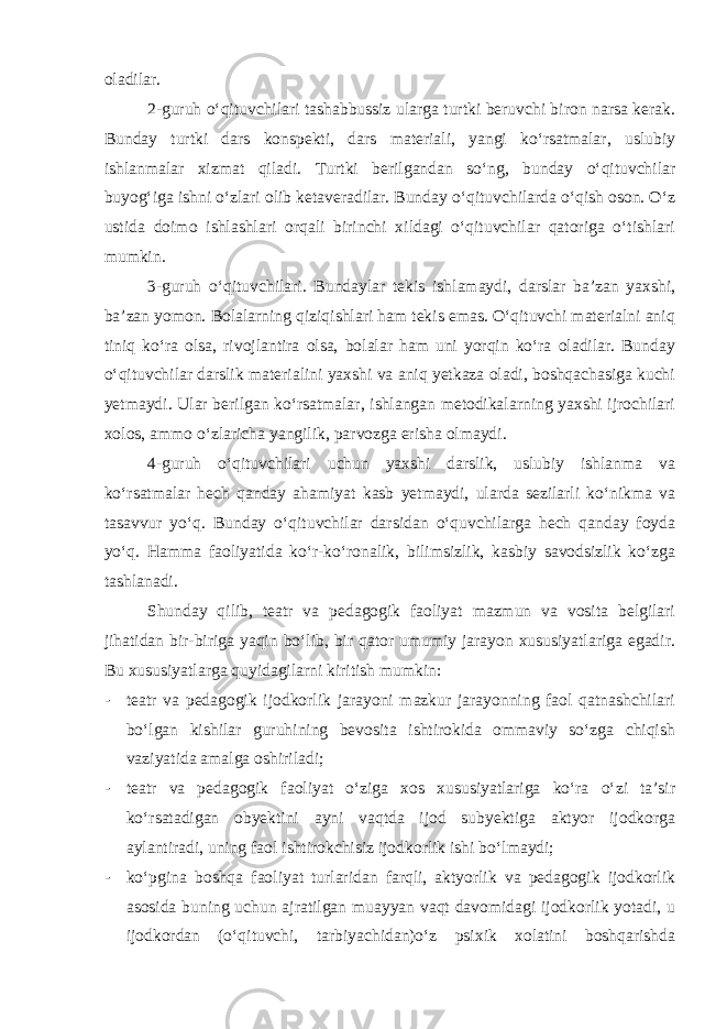 oladilar. 2-guruh o‘qituvchilari tashabbussiz ularga turtki beruvchi biron narsa kerak. Bunday turtki dars konspekti, dars materiali, yangi ko‘rsatmalar, uslubiy ishlanmalar xizmat qiladi. Turtki berilgandan so‘ng, bunday o‘qituvchilar buyog‘iga ishni o‘zlari olib ketaveradilar. Bunday o‘qituvchilarda o‘qish oson. O‘z ustida doimo ishlashlari orqali birinchi xildagi o‘qituvchilar qatoriga o‘tishlari mumkin. 3-guruh o‘qituvchilari. Bundaylar tekis ishlamaydi, darslar ba’zan yaxshi, ba’zan yomon. Bolalarning qiziqishlari ham tekis emas. O‘qituvchi materialni aniq tiniq ko‘ra olsa, rivojlantira olsa, bolalar ham uni yorqin ko‘ra oladilar. Bunday o‘qituvchilar darslik materialini yaxshi va aniq yetkaza oladi, boshqachasiga kuchi yetmaydi. Ular berilgan ko‘rsatmalar, ishlangan metodikalarning yaxshi ijrochilari xolos, ammo o‘zlaricha yangilik, parvozga erisha olmaydi. 4-guruh o‘qituvchilari uchun yaxshi darslik, uslubiy ishlanma va ko‘rsatmalar hech qanday ahamiyat kasb yetmaydi, ularda sezilarli ko‘nikma va tasavvur yo‘q. Bunday o‘qituvchilar darsidan o‘quvchilarga hech qanday foyda yo‘q. Hamma faoliyatida ko‘r-ko‘ronalik, bilimsizlik, kasbiy savodsizlik ko‘zga tashlanadi. Shunday qilib, teatr va pedagogik faoliyat mazmun va vosita belgilari jihatidan bir-biriga yaqin bo‘lib, bir qator umumiy jarayon xususiyatlariga egadir. Bu xususiyatlarga quyidagilarni kiritish mumkin: - teatr va pedagogik ijodkorlik jarayoni mazkur jarayonning faol qatnashchilari bo‘lgan kishilar guruhining bevosita ishtirokida ommaviy so‘zga chiqish vaziyatida amalga oshiriladi; - teatr va pedagogik faoliyat o‘ziga xos xususiyatlariga ko‘ra o‘zi ta’sir ko‘rsatadigan obyektini ayni vaqtda ijod subyektiga aktyor ijodkorga aylantiradi, uning faol ishtirokchisiz ijodkorlik ishi bo‘lmaydi; - ko‘pgina boshqa faoliyat turlaridan farqli, aktyorlik va pedagogik ijodkorlik asosida buning uchun ajratilgan muayyan vaqt davomidagi ijodkorlik yotadi, u ijodkordan (o‘qituvchi, tarbiyachidan)o‘z psixik xolatini boshqarishda 