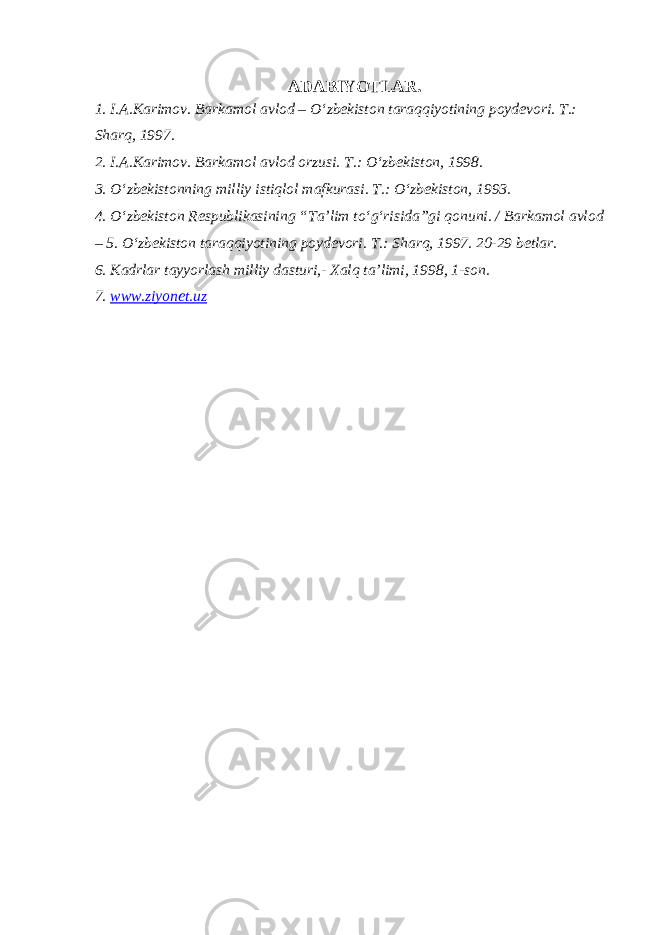 ADABIYOTLAR. 1. I.A.Karimov. Barkamol avlod – O‘zbekiston taraqqiyotining poydevori. T.: Sharq, 1997. 2. I.A.Karimov. Barkamol avlod orzusi. T.: O‘zbekiston, 1998. 3. O‘zbekistonning milliy istiqlol mafkurasi. T.: O‘zbekiston, 1993. 4. O‘zbekiston Respublikasining “Ta’lim to‘g‘risida”gi qonuni. / Barkamol avlod – 5. O‘zbekiston taraqqiyotining poydevori. T.: Sharq, 1997. 20-29 betlar. 6. Kadrlar tayyorlash milliy dasturi,- Xalq ta’limi, 1998, 1-son. 7. www.ziyonet.uz 