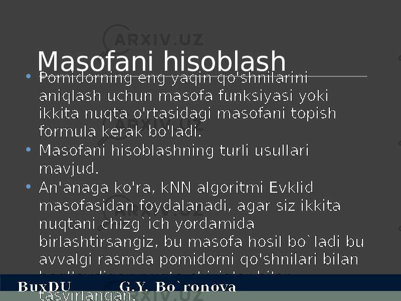 Masofani hisoblash • Pomidorning eng yaqin qo&#39;shnilarini aniqlash uchun masofa funksiyasi yoki ikkita nuqta o&#39;rtasidagi masofani topish formula kerak bo&#39;ladi. • Masofani hisoblashning turli usullari mavjud. • An&#39;anaga ko&#39;ra, kNN algoritmi Evklid masofasidan foydalanadi, agar siz ikkita nuqtani chizg`ich yordamida birlashtirsangiz, bu masofa hosil bo`ladi bu avvalgi rasmda pomidorni qo&#39;shnilari bilan bog&#39;laydigan nuqta chiziqlar bilan tasvirlangan.BuxDU G.Y. Bo`ronova 