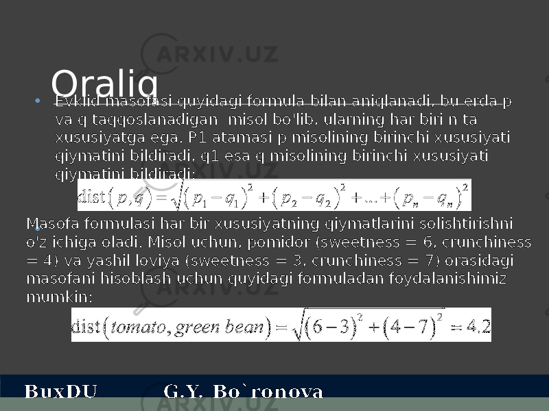 Oraliq • Evklid masofasi quyidagi formula bilan aniqlanadi, bu erda p va q taqqoslanadigan misol bo&#39;lib, ularning har biri n ta xususiyatga ega. P1 atamasi p misolining birinchi xususiyati qiymatini bildiradi, q1 esa q misolining birinchi xususiyati qiymatini bildiradi: •Masofa formulasi har bir xususiyatning qiymatlarini solishtirishni o&#39;z ichiga oladi. Misol uchun, pomidor (sweetness = 6, crunchiness = 4) va yashil loviya (sweetness = 3, crunchiness = 7) orasidagi masofani hisoblash uchun quyidagi formuladan foydalanishimiz mumkin: BuxDU G.Y. Bo`ronova 