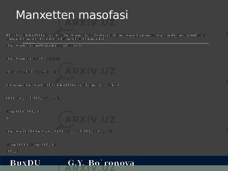 Manxetten masofasi Ikki vektor (shahar bloklari) orasidagi Manxetten masofasi vektorlar orasidagi masofaning bir normasiga teng. Amaldagi masofa funksiyasi (shuningdek, &#34;metrik&#34; deb ataladi) &#34;taksi&#34; metrikasi deb ham ataladi. Manxetten masofasi mutlaq farqlar yig&#39;indisi sifatida Manxetten masofasi [{a, b, c}, {x, y, z}] Abs [a - x] + Abs [b - y] + Abs [c - z] Bitta norma Manxettendagi ikkita shahar bloklari orasidagi masofaga o&#39;xshaydi. blok1 = {1, 2, 3, 4}; blok2 = {5, 6, 7, 8}; Norm[blok1 − blok2, 1] 16 Manxetten ikki blokdan iborat: blok1 = {5, 2, - 3, 4}; blok2 = {1, 6, - 7, 8}; {Norm[blok1, 1], Norma[blok2, 1]} {14, 22} BuxDU G.Y. Bo`ronova 