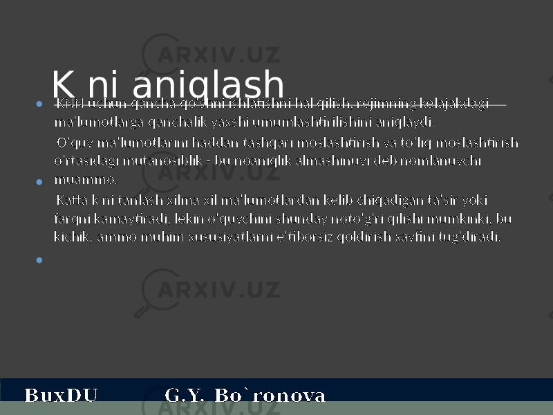 K ni aniqlash KNN uchun qancha qo&#39;shni ishlatishni hal qilish, rejimning kelajakdagi ma&#39;lumotlarga qanchalik yaxshi umumlashtirilishini aniqlaydi. O&#39;quv ma&#39;lumotlarini haddan tashqari moslashtirish va to&#39;liq moslashtirish o&#39;rtasidagi mutanosiblik - bu noaniqlik almashinuvi deb nomlanuvchi muammo. Katta k ni tanlash xilma xil ma&#39;lumotlardan kelib chiqadigan ta&#39;sir yoki farqni kamaytiradi, lekin o&#39;quvchini shunday noto&#39;g&#39;ri qilishi mumkinki, bu kichik, ammo muhim xususiyatlarni e&#39;tiborsiz qoldirish xavfini tug&#39;diradi.• • • BuxDU G.Y. Bo`ronova 